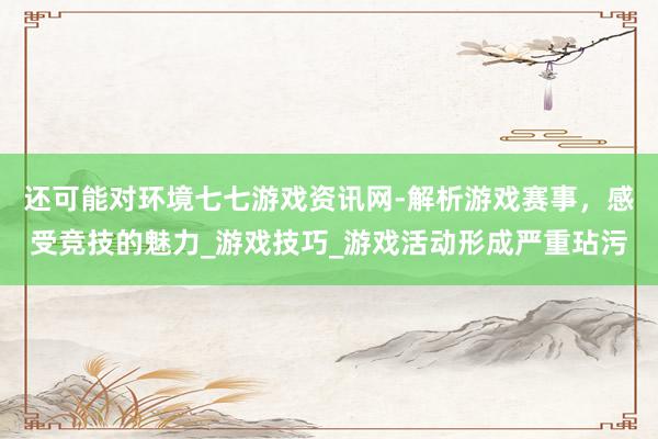 还可能对环境七七游戏资讯网-解析游戏赛事，感受竞技的魅力_游戏技巧_游戏活动形成严重玷污