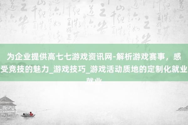 为企业提供高七七游戏资讯网-解析游戏赛事，感受竞技的魅力_游戏技巧_游戏活动质地的定制化就业